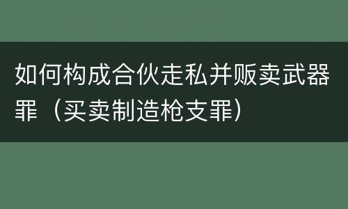 如何构成合伙走私并贩卖武器罪（买卖制造枪支罪）
