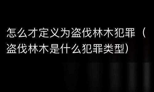 怎么才定义为盗伐林木犯罪（盗伐林木是什么犯罪类型）