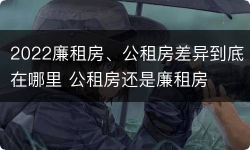 2022廉租房、公租房差异到底在哪里 公租房还是廉租房