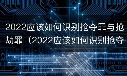 2022应该如何识别抢夺罪与抢劫罪（2022应该如何识别抢夺罪与抢劫罪呢）