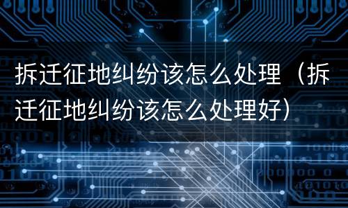 拆迁征地纠纷该怎么处理（拆迁征地纠纷该怎么处理好）