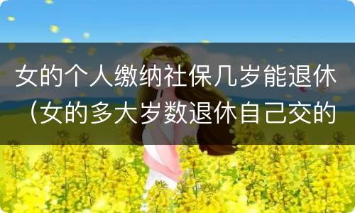 女的个人缴纳社保几岁能退休（女的多大岁数退休自己交的社保）