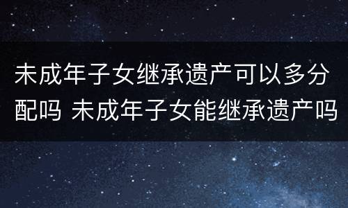 未成年子女继承遗产可以多分配吗 未成年子女能继承遗产吗