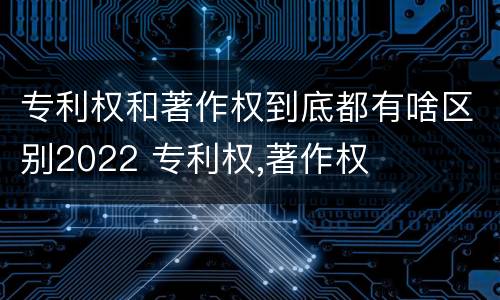 专利权和著作权到底都有啥区别2022 专利权,著作权
