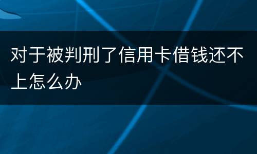 对于被判刑了信用卡借钱还不上怎么办