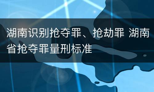湖南识别抢夺罪、抢劫罪 湖南省抢夺罪量刑标准