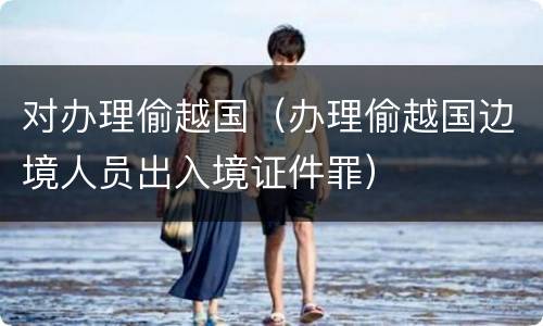 对办理偷越国（办理偷越国边境人员出入境证件罪）