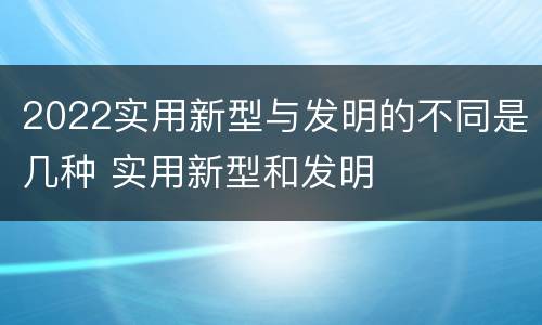 2022实用新型与发明的不同是几种 实用新型和发明