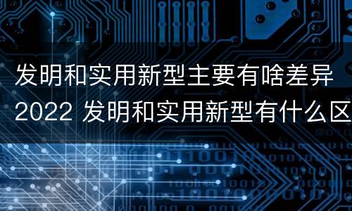发明和实用新型主要有啥差异2022 发明和实用新型有什么区别