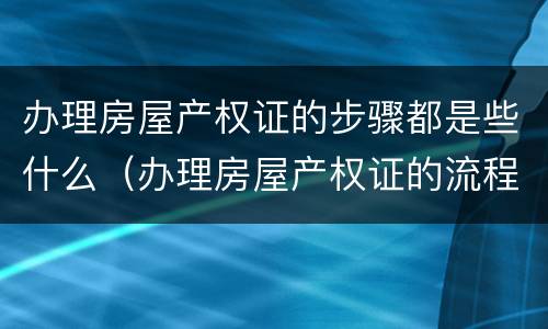 办理房屋产权证的步骤都是些什么（办理房屋产权证的流程）