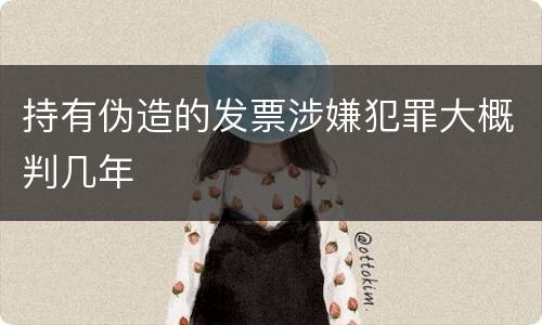 持有伪造的发票涉嫌犯罪大概判几年