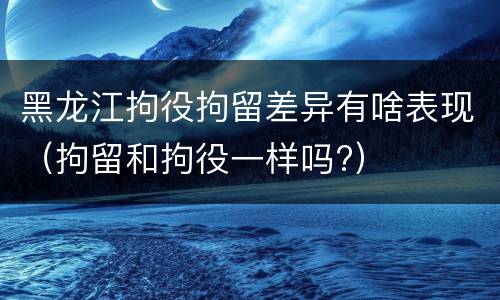 黑龙江拘役拘留差异有啥表现（拘留和拘役一样吗?）