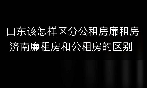 山东该怎样区分公租房廉租房 济南廉租房和公租房的区别