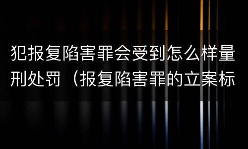 犯报复陷害罪会受到怎么样量刑处罚（报复陷害罪的立案标准）