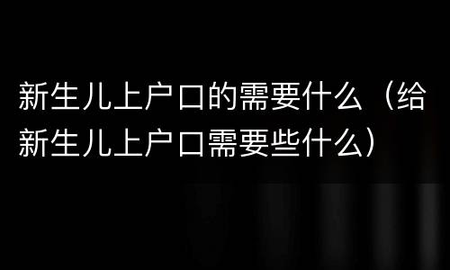 新生儿上户口的需要什么（给新生儿上户口需要些什么）