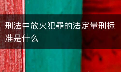 刑法中放火犯罪的法定量刑标准是什么
