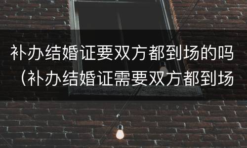 补办结婚证要双方都到场的吗（补办结婚证需要双方都到场吗）
