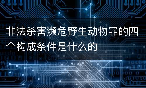 非法杀害濒危野生动物罪的四个构成条件是什么的