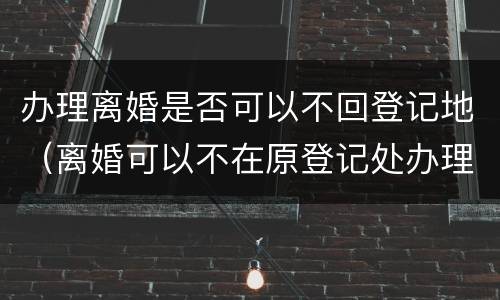 办理离婚是否可以不回登记地（离婚可以不在原登记处办理吗）