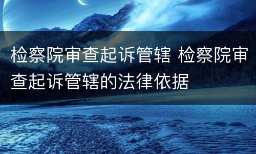检察院审查起诉管辖 检察院审查起诉管辖的法律依据