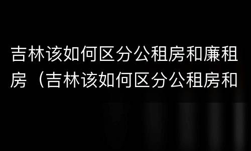 吉林该如何区分公租房和廉租房（吉林该如何区分公租房和廉租房的区别）