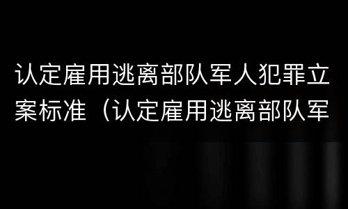 认定雇用逃离部队军人犯罪立案标准（认定雇用逃离部队军人犯罪立案标准是什么）