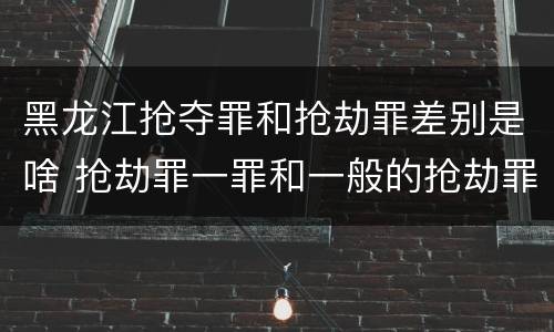 黑龙江抢夺罪和抢劫罪差别是啥 抢劫罪一罪和一般的抢劫罪