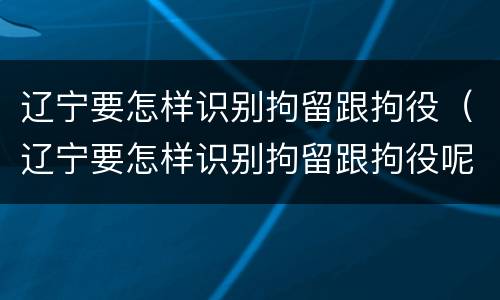 辽宁要怎样识别拘留跟拘役（辽宁要怎样识别拘留跟拘役呢）