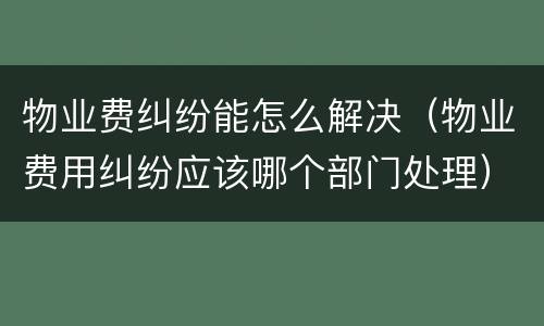 物业费纠纷能怎么解决（物业费用纠纷应该哪个部门处理）