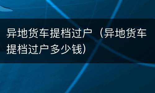 异地货车提档过户（异地货车提档过户多少钱）