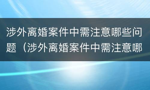 涉外离婚案件中需注意哪些问题（涉外离婚案件中需注意哪些问题和建议）