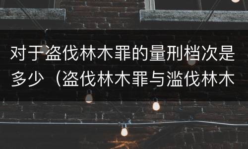 对于盗伐林木罪的量刑档次是多少（盗伐林木罪与滥伐林木罪的区别有）
