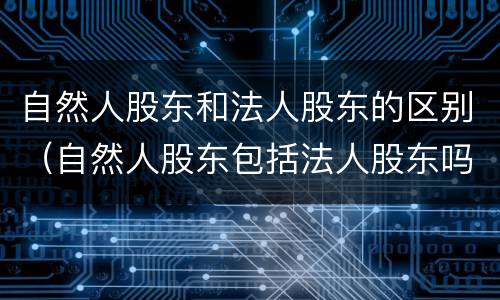 自然人股东和法人股东的区别（自然人股东包括法人股东吗）