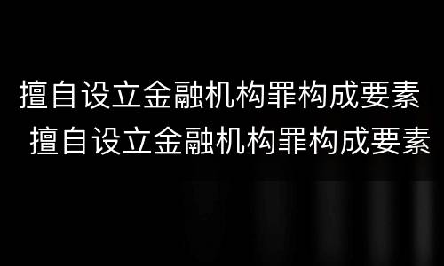 擅自设立金融机构罪构成要素 擅自设立金融机构罪构成要素是什么
