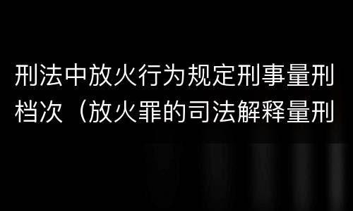 刑法中放火行为规定刑事量刑档次（放火罪的司法解释量刑标准）