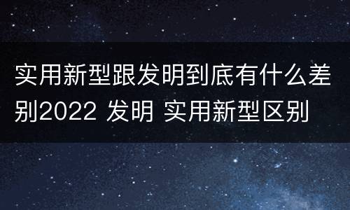 实用新型跟发明到底有什么差别2022 发明 实用新型区别