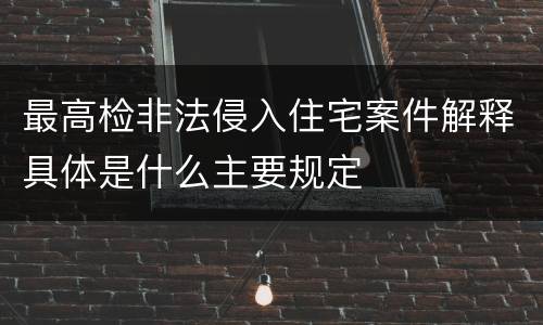 最高检非法侵入住宅案件解释具体是什么主要规定