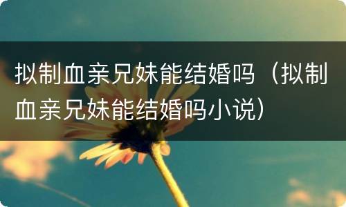 拟制血亲兄妹能结婚吗（拟制血亲兄妹能结婚吗小说）