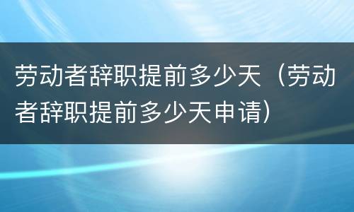 劳动者辞职提前多少天（劳动者辞职提前多少天申请）