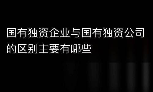 国有独资企业与国有独资公司的区别主要有哪些