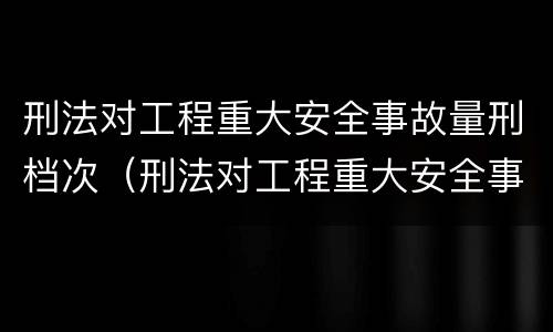刑法对工程重大安全事故量刑档次（刑法对工程重大安全事故量刑档次的要求）
