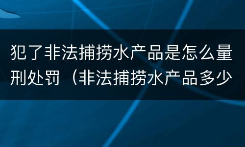 犯了非法捕捞水产品是怎么量刑处罚（非法捕捞水产品多少可以判刑）