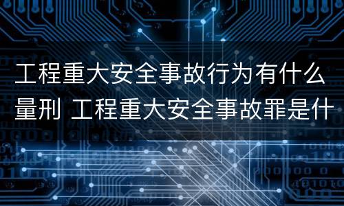 工程重大安全事故行为有什么量刑 工程重大安全事故罪是什么犯罪