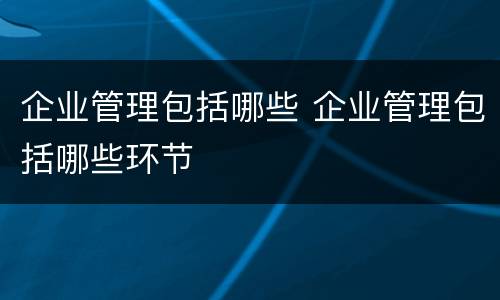 企业管理包括哪些 企业管理包括哪些环节