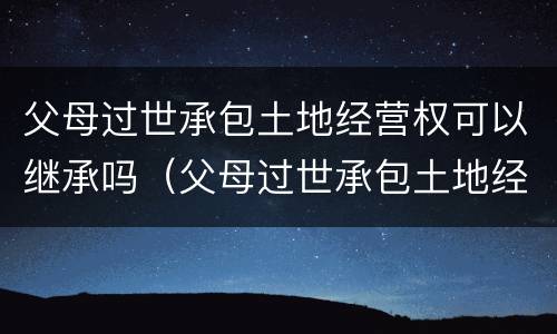 父母过世承包土地经营权可以继承吗（父母过世承包土地经营权怎么分）