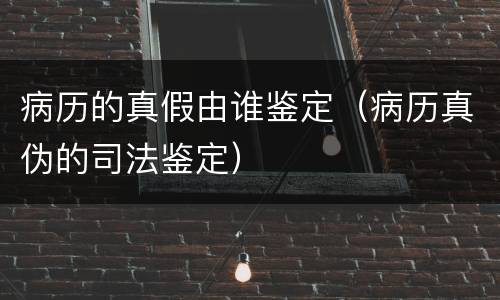 病历的真假由谁鉴定（病历真伪的司法鉴定）