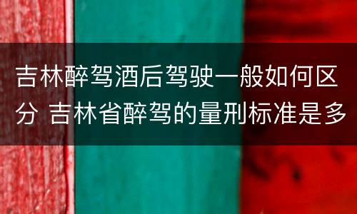 吉林醉驾酒后驾驶一般如何区分 吉林省醉驾的量刑标准是多少?