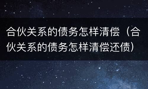 合伙关系的债务怎样清偿（合伙关系的债务怎样清偿还债）