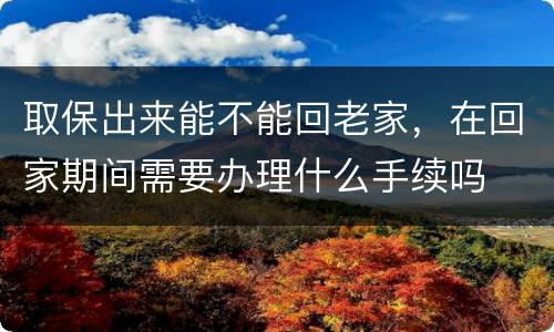 取保出来能不能回老家，在回家期间需要办理什么手续吗