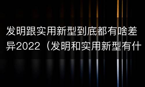 发明跟实用新型到底都有啥差异2022（发明和实用新型有什么区别）